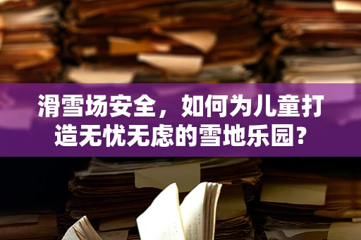 滑雪场安全，如何为儿童打造无忧无虑的雪地乐园？
