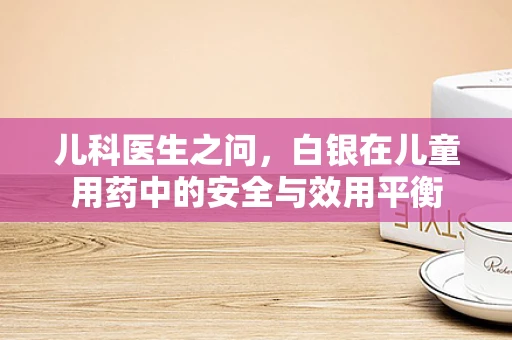 儿科医生之问，白银在儿童用药中的安全与效用平衡