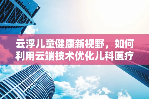 云浮儿童健康新视野，如何利用云端技术优化儿科医疗服务？