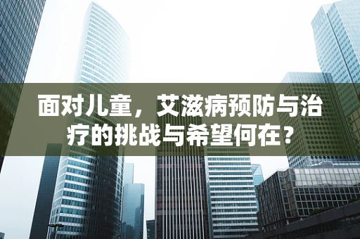 面对儿童，艾滋病预防与治疗的挑战与希望何在？