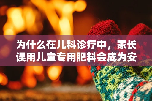 为什么在儿科诊疗中，家长误用儿童专用肥料会成为安全隐患？