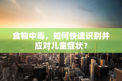 食物中毒，如何快速识别并应对儿童症状？