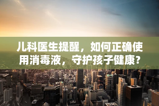 儿科医生提醒，如何正确使用消毒液，守护孩子健康？
