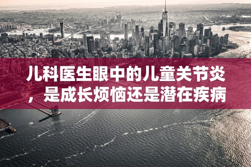 儿科医生眼中的儿童关节炎，是成长烦恼还是潜在疾病信号？