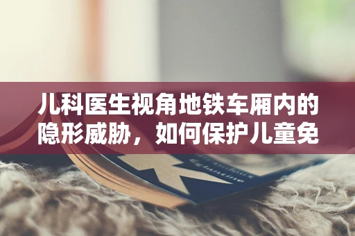 儿科医生视角地铁车厢内的隐形威胁，如何保护儿童免受病菌侵袭？