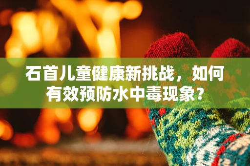 石首儿童健康新挑战，如何有效预防水中毒现象？
