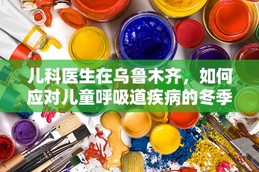 儿科医生在乌鲁木齐，如何应对儿童呼吸道疾病的冬季挑战？