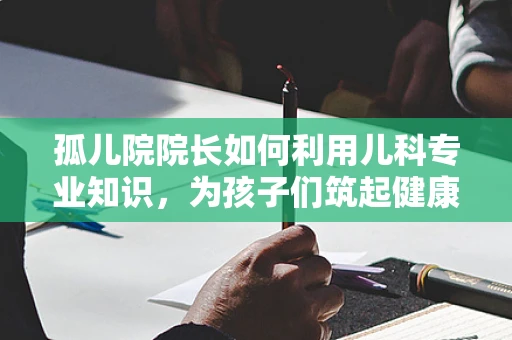 孤儿院院长如何利用儿科专业知识，为孩子们筑起健康防线？
