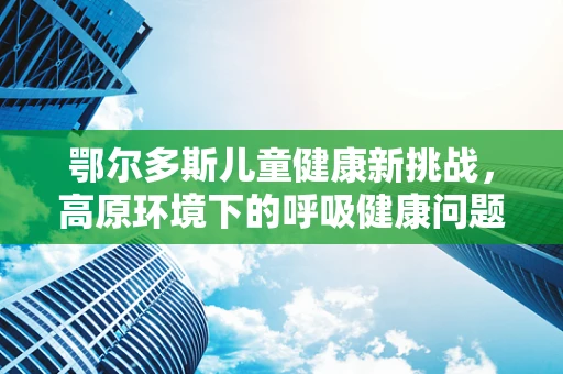 鄂尔多斯儿童健康新挑战，高原环境下的呼吸健康问题