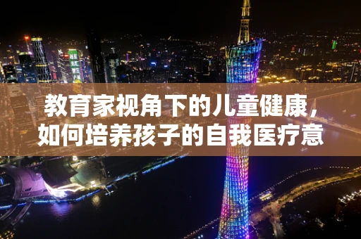 教育家视角下的儿童健康，如何培养孩子的自我医疗意识？