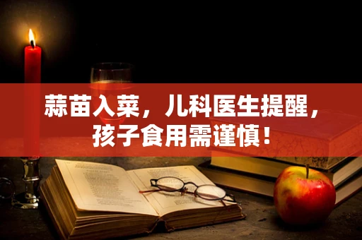 蒜苗入菜，儿科医生提醒，孩子食用需谨慎！