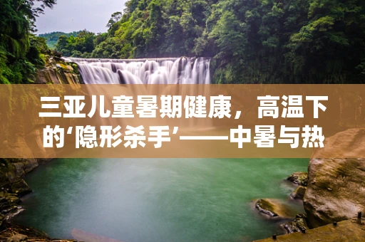 三亚儿童暑期健康，高温下的‘隐形杀手’——中暑与热射病