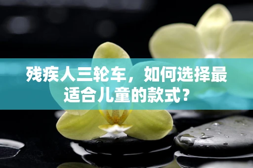 残疾人三轮车，如何选择最适合儿童的款式？