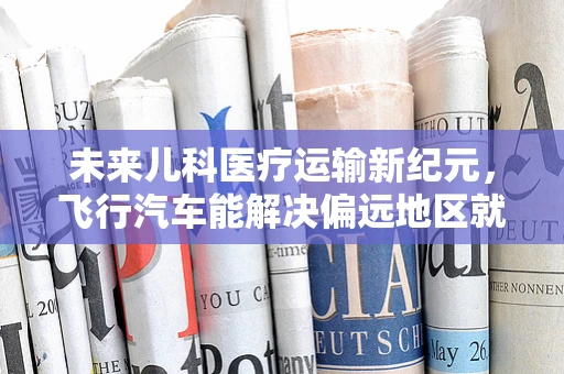 未来儿科医疗运输新纪元，飞行汽车能解决偏远地区就医难题吗？