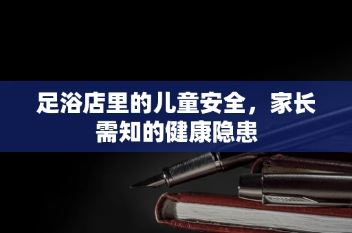 足浴店里的儿童安全，家长需知的健康隐患