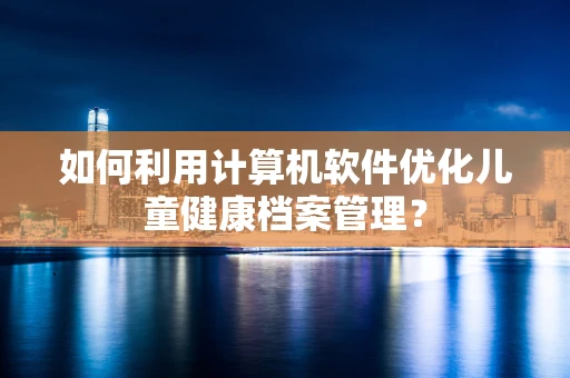 如何利用计算机软件优化儿童健康档案管理？