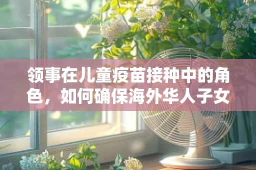 领事在儿童疫苗接种中的角色，如何确保海外华人子女的安全免疫？