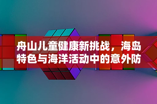 舟山儿童健康新挑战，海岛特色与海洋活动中的意外防护