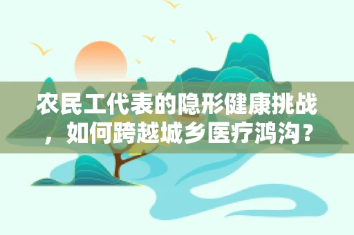 农民工代表的隐形健康挑战，如何跨越城乡医疗鸿沟？