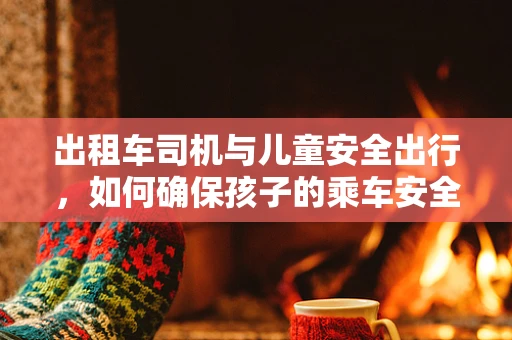 出租车司机与儿童安全出行，如何确保孩子的乘车安全？