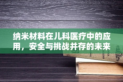 纳米材料在儿科医疗中的应用，安全与挑战并存的未来？