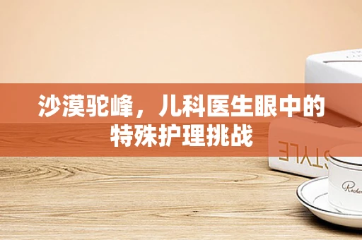 沙漠驼峰，儿科医生眼中的特殊护理挑战