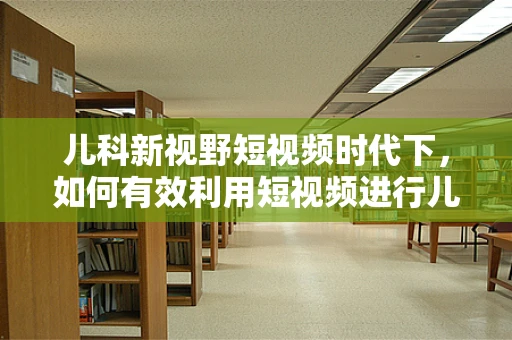 儿科新视野短视频时代下，如何有效利用短视频进行儿童健康知识普及？