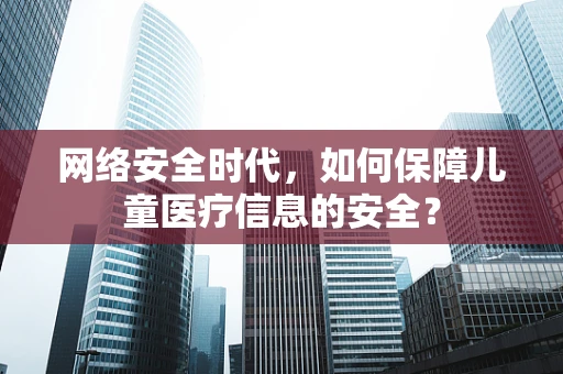 网络安全时代，如何保障儿童医疗信息的安全？