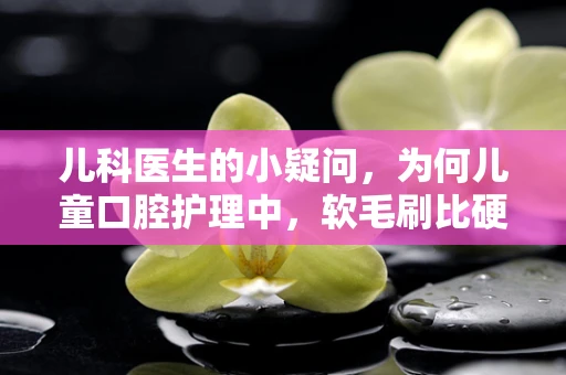 儿科医生的小疑问，为何儿童口腔护理中，软毛刷比硬毛刷更受欢迎？