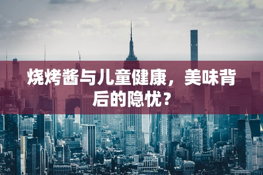 烧烤酱与儿童健康，美味背后的隐忧？