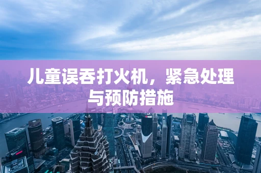 儿童误吞打火机，紧急处理与预防措施