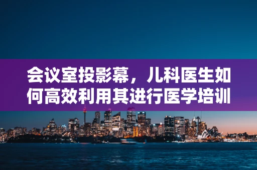 会议室投影幕，儿科医生如何高效利用其进行医学培训？