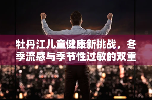 牡丹江儿童健康新挑战，冬季流感与季节性过敏的双重考验