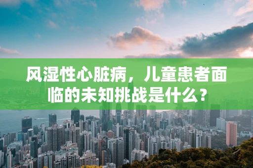 风湿性心脏病，儿童患者面临的未知挑战是什么？