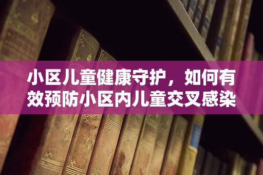 小区儿童健康守护，如何有效预防小区内儿童交叉感染？
