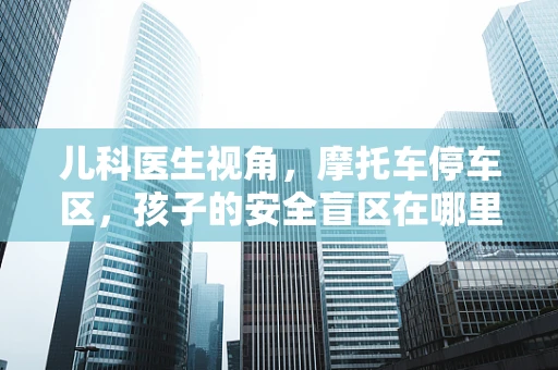 儿科医生视角，摩托车停车区，孩子的安全盲区在哪里？