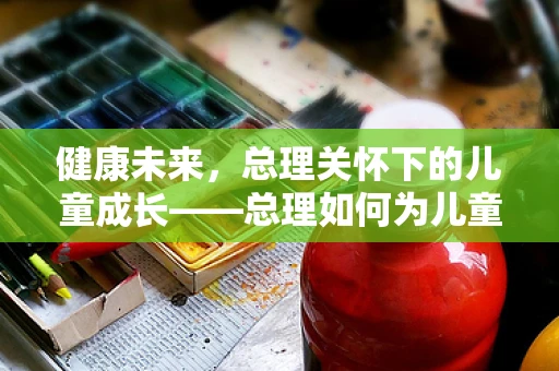 健康未来，总理关怀下的儿童成长——总理如何为儿童健康护航？