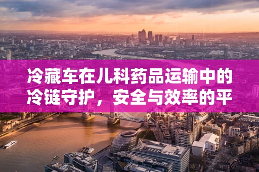 冷藏车在儿科药品运输中的冷链守护，安全与效率的平衡挑战