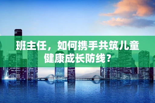 班主任，如何携手共筑儿童健康成长防线？