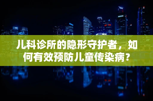 儿科诊所的隐形守护者，如何有效预防儿童传染病？