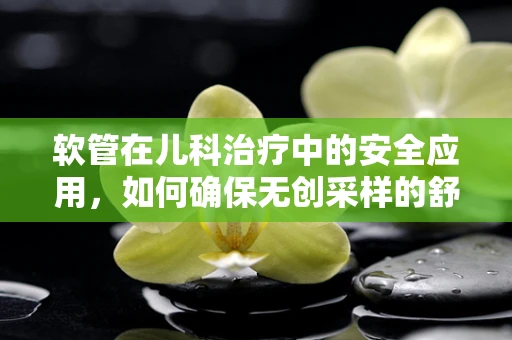 软管在儿科治疗中的安全应用，如何确保无创采样的舒适与安全？