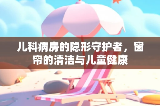 儿科病房的隐形守护者，窗帘的清洁与儿童健康