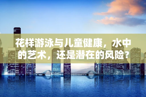 花样游泳与儿童健康，水中的艺术，还是潜在的风险？