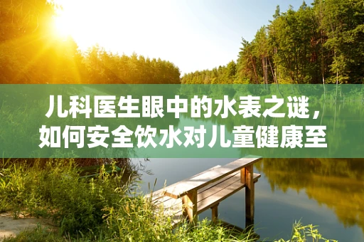 儿科医生眼中的水表之谜，如何安全饮水对儿童健康至关重要？