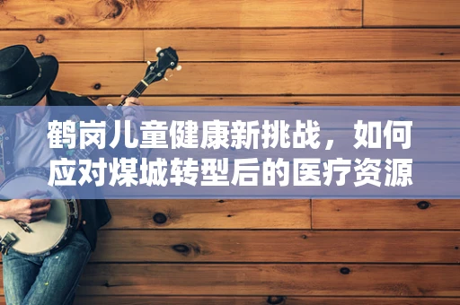 鹤岗儿童健康新挑战，如何应对煤城转型后的医疗资源变化？