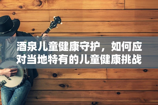 酒泉儿童健康守护，如何应对当地特有的儿童健康挑战？