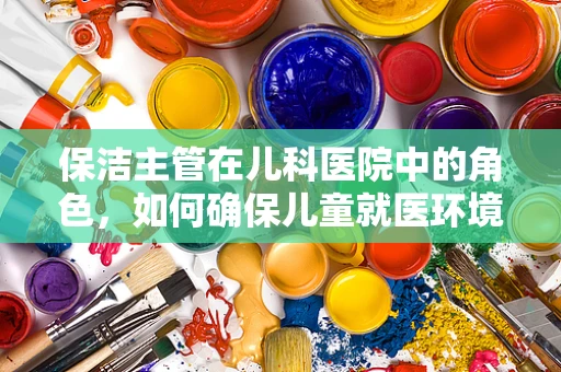保洁主管在儿科医院中的角色，如何确保儿童就医环境的卫生与安全？