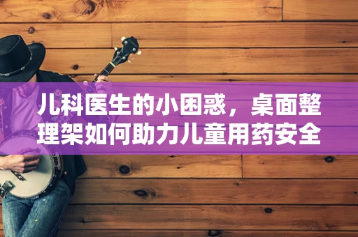 儿科医生的小困惑，桌面整理架如何助力儿童用药安全？