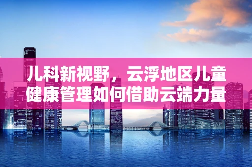 儿科新视野，云浮地区儿童健康管理如何借助云端力量？