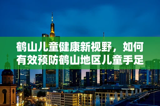 鹤山儿童健康新视野，如何有效预防鹤山地区儿童手足口病的流行？